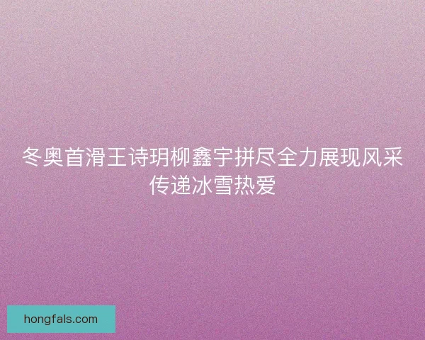 冬奥首滑王诗玥柳鑫宇拼尽全力展现风采传递冰雪热爱
