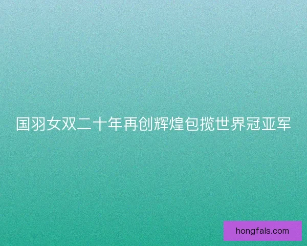 国羽女双二十年再创辉煌包揽世界冠亚军