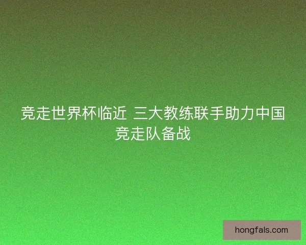竞走世界杯临近 三大教练联手助力中国竞走队备战